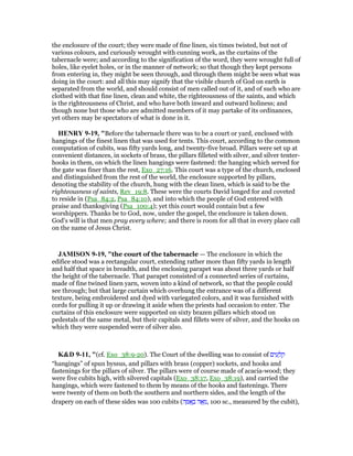 the enclosure of the court; they were made of fine linen, six times twisted, but not of
various colours, and curiously wrought with cunning work, as the curtains of the
tabernacle were; and according to the signification of the word, they were wrought full of
holes, like eyelet holes, or in the manner of network; so that though they kept persons
from entering in, they might be seen through, and through them might be seen what was
doing in the court: and all this may signify that the visible church of God on earth is
separated from the world, and should consist of men called out of it, and of such who are
clothed with that fine linen, clean and white, the righteousness of the saints, and which
is the righteousness of Christ, and who have both inward and outward holiness; and
though none but those who are admitted members of it may partake of its ordinances,
yet others may be spectators of what is done in it.
HE RY 9-19, "Before the tabernacle there was to be a court or yard, enclosed with
hangings of the finest linen that was used for tents. This court, according to the common
computation of cubits, was fifty yards long, and twenty-five broad. Pillars were set up at
convenient distances, in sockets of brass, the pillars filleted with silver, and silver tenter-
hooks in them, on which the linen hangings were fastened: the hanging which served for
the gate was finer than the rest, Exo_27:16. This court was a type of the church, enclosed
and distinguished from the rest of the world, the enclosure supported by pillars,
denoting the stability of the church, hung with the clean linen, which is said to be the
righteousness of saints, Rev_19:8. These were the courts David longed for and coveted
to reside in (Psa_84:2, Psa_84:10), and into which the people of God entered with
praise and thanksgiving (Psa_100:4); yet this court would contain but a few
worshippers. Thanks be to God, now, under the gospel, the enclosure is taken down.
God's will is that men pray every where; and there is room for all that in every place call
on the name of Jesus Christ.
JAMISO 9-19, "the court of the tabernacle — The enclosure in which the
edifice stood was a rectangular court, extending rather more than fifty yards in length
and half that space in breadth, and the enclosing parapet was about three yards or half
the height of the tabernacle. That parapet consisted of a connected series of curtains,
made of fine twined linen yarn, woven into a kind of network, so that the people could
see through; but that large curtain which overhung the entrance was of a different
texture, being embroidered and dyed with variegated colors, and it was furnished with
cords for pulling it up or drawing it aside when the priests had occasion to enter. The
curtains of this enclosure were supported on sixty brazen pillars which stood on
pedestals of the same metal, but their capitals and fillets were of silver, and the hooks on
which they were suspended were of silver also.
K&D 9-11, "(cf. Exo_38:9-20). The Court of the dwelling was to consist of ‫ים‬ ִ‫ע‬ ָ‫ל‬ ְ‫ק‬
“hangings” of spun byssus, and pillars with brass (copper) sockets, and hooks and
fastenings for the pillars of silver. The pillars were of course made of acacia-wood; they
were five cubits high, with silvered capitals (Exo_38:17, Exo_38:19), and carried the
hangings, which were fastened to them by means of the hooks and fastenings. There
were twenty of them on both the southern and northern sides, and the length of the
drapery on each of these sides was 100 cubits (‫ה‬ ָ ፍ ָ‫ב‬ ‫ה‬ፎ ֵ‫,מ‬ 100 sc., measured by the cubit),
 