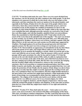 so that the court was a hundred cubits long (Exo_27:18).
CALVI , "9.And thou shalt make the court. There were two courts divided from
the sanctuary, one for the priests, the other common to the whole people. To the first
chambers were annexed, in which the Levites dwelt, who were the keepers of the
tabernacle; and thus sometimes the courts are spoken of in the plural number, and
especially in the Psalms, (Psalms 64:4.) It is the court of the people which is here
referred to, where they consecrated the victims, offered their prayers, and were
reconciled to God. In this manner the condition of mankind was shewn to the
Israelites, by their being forbidden to enter the Temple, whilst at the same time they
were reminded that men, although unworthy outcasts, are received by God, if only
they seek Him simply, and with due humility, mindful of their own unworthiness.
Hence the consolation in which David gloried, (149) “I had rather dwell in the
courts of the Lord, than in the splendid tents of the ungodly.” The court was formed
by four curtains, two of which, on the north and south sides, were 100 cubits long,
and supported by 20 pillars, whose bases were of brass, and their capitals (150) and
fillets of silver; on the east and west, each curtain was 50 cubits long, supported by
10 pillars. The length spoken of is not from the ground upwards, but from their
opposite corners: for the court was twice as long as it was broad, as is said in
Exodus 27:18. Therewould be an appearance of contradiction in the fact that Moses
afterwards speaks of two sides, and assigns fifteen cubits to each, if he did not
immediately go on to mention the hanging or curtain, which covered the gate of the
court, and which he sets at twenty cubits. Thus the measure will be correct, and the
passage will be quite accordant; for, after he has said in Exodus 27:13 that the
curtain on the east side should consist of fifty cubits, he adds in explanation that
there were two curtains at the sides of the door, and a third between them to cover
the door, making up in all the fifty cubits. But the door was covered by the hanging,
that the Israelites might reflect in themselves, whenever they went into the
sanctuary, that it was no profane or common (promiscuum) place; but if they came
thither in purity and chastity, they might be assuredly persuaded that they were safe
under the protection of God. Finally also the majesty of holy things was shewn them
in this type, in order that they might reverently approach the worship of God; and
they were reminded of their own unworthiness, that they might humble themselves
the more before God, and that fear might beget penitence, whilst moderation in the
desire of knowledge was recommended to them, that they might not be unduly
inquisitive. The religion of the Gentiles also had its secret shrines with the same
object, but for very different causes; for it was a brutal religion, for which
veneration was sought by darkness, and the disguise of ignorance; whereas God,
whilst He retained His people in modesty and simplicity, at the same time set before
them the Law, from which they might learn whatever it was right and useful for
them to know.
BE SO , "Exodus 27:9. Thou shalt make the court — Such a place as we call a
court- yard, uncovered above, but enclosed with pillars and hangings of fine linen.
This court, according to common computation, was fifty yards long and twenty-five
broad. In it stood the tabernacle toward the upper west end; between the tabernacle
 