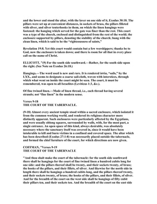 and the lower end stood the altar, with the laver on one side of it, Exodus 30:18. The
pillars were set up at convenient distances, in sockets of brass, the pillars filleted
with silver, and silver tenterhooks in them, on which the linen hangings were
fastened: the hanging which served for the gate was finer than the rest. This court
was a type of the church, enclosed and distinguished from the rest of the world; the
enclosure supported by pillars, denoting the stability of the church; hung with the
clean linen, which is said to be the “righteousness of saints,”
Revelation 19:8. Yet this court would contain but a few worshippers; thanks be to
God, now the enclosure is taken down; and there is room for all that in every place
call on the name of Christ.
ELLICOTT, "(9) For the south side southward.—Rather, for the south side upon
the right. (See ote on Exodus 26:18.)
Hangings.—The word used is new and rare. It is rendered ίστία, “sails,” by the
LXX., and seems to designate a coarse sail-cloth, woven with interstices, through
which what went on inside the court might be seen. The court, it must be
remembered, was open to all Israelites (Leviticus 1:3, &c.).
Of fine twined linen.—Made of linen thread, i.e., each thread having several
strands; not “fine linen” in the modern sense.
Verses 9-18
THE COURT OF THE TABER ACLE.
(9-18) Almost every ancient temple stood within a sacred enclosure, which isolated it
from the common working world, and rendered its religious character more
distinctly apparent. Such enclosures were particularly affected by the Egyptians,
and were usually oblong squares, surrounded by walls, with, for the most part, a
single entrance. An open space of this kind, always desirable, was absolutely
necessary where the sanctuary itself was covered in, since it would have been
intolerable to kill and burn victims in a confined and covered space. The altar which
has been described (Exodus 27:1-8) was necessarily placed outside the tabernacle,
and formed the chief furniture of the court, for which directions are now given.
COFFMA , "Verses 9-19
THE COURT OF THE TABER ACLE
"And thou shalt make the court of the tabernacle: for the south side southward
there shall be hangings for the court of fine twined linen a hundred cubits long for
one side: and the pillars thereof shall be twenty, and their sockets twenty, of brass;
the hooks of the pillars, and their fillets, of silver. And likewise for the north side in
length there shall be hangings a hundred cubits long, and the pillars thereof twenty,
and their sockets twenty, of brass; the hooks of the pillars, and their fillets, of silver.
And for the breadth of the court on the west side shall be hangings of fifty cubit
their pillars ten, and their sockets ten. And the breadth of the court on the east side
 