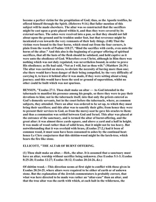 become a perfect victim for the propitiation of God; thus, as the Apostle testifies, he
offered himself through the Spirit. (Hebrews 9:14.) But fuller mention of this
subject will be made elsewhere. The altar was so constructed that the sacrifices
might be cast upon a grate placed within it, and thus they were covered by its
external surface. The ashes were received into a pan, so that they should not fall
about upon the ground and be trodden under foot, but that reverence might be
inculcated even towards the very remnants of their holy things. (148) That the
victims were bound to the four horns, which stood out from the four corners, is
plain from the words of Psalms 118:27, “Bind the sacrifice with cords, even unto the
horns of the altar.” And this also is the beginning of a proper offering of spiritual
sacrifices, that all the lusts of the flesh should be subdued, and held captive as it
were unto the obedience of God. Wherefore even Christ, although in Him there was
nothing which was not duly regulated, was nevertheless bound, in order to prove
His obedience; as He had said, “ ot as I will, but as thou wilt.” (Matthew 26:39.)
The altar was carried on staves, to obviate the necessity of having more than one;
else there would have been danger of their being compelled, by the very difficulty of
carrying it, to leave it behind after it was made, if they were setting about a long
journey; and this would have been the seed or ground of superstition, whilst no
other could be built which was not spurious.
BE SO , "Exodus 27:1. Thou shalt make an altar — As God intended in the
tabernacle to manifest his presence among his people, so there they were to pay their
devotions to him; not in the tabernacle itself, into that only the priests entered as
God’s domestic servants, but in the court before the tabernacle, where, as common
subjects, they attended. There an altar was ordered to be set up, to which they must
bring their sacrifices; and this altar was to sanctify their gifts; from hence they were
to present their services to God, as from the mercy-seat he gave his oracles to them:
and thus a communion was settled between God and Israel. This altar was placed at
the entrance of the sanctuary, and is termed the altar of burnt-offering, and the
great altar: it was almost three yards square, and above a yard and a half in height.
It was made of wood rather than of solid brass, that it might not be too heavy. But
notwithstanding that it was overlaid with brass, (Exodus 27:2,) had it been of
common wood, it must soon have been consumed to ashes by the continual heat:
hence Le Clerc conjectures that this shittim-wood might be the larch-tree, which
bears the fire like stone.
ELLICOTT, "THE ALTAR OF BUR T OFFERI G.
(1) Thou shalt make an altar.—Heb., the altar. It is assumed that a sanctuary must
have an altar, worship without sacrifice being unknown. (See Exodus 5:1-3; Exodus
8:25-28; Exodus 12:27; Exodus 18:12; Exodus 20:24-26, &c.)
Of shittim wood.—This direction seems at first sight to conflict with those given in
Exodus 20:24-25, where altars were required to be either of earth or of unhewn
stone. But the explanation of the Jewish commentators is probably correct, that
what was here directed to be made was rather an “altar-case” than an altar, and
that the true altar was the earth with which, at each halt in the wilderness, the
 
