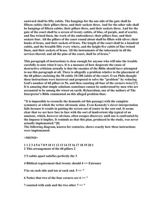 eastward shall be fifty cubits. The hangings for the one side of the gate shall be
fifteen cubits; their pillars three, and their sockets three. And for the other side shall
be hangings of fifteen cubits; their pillars three, and their sockets three. And for the
gate of the court shall be a screen of twenty cubits, of blue, of purple, and of scarlet,
and fine twined linen, the work of the embroiderer; their pillars four, and their
sockets four. All the pillars of the court round about shall be fillets with silver; their
hooks of brass, and their sockets of brass. The length of the court shall be a hundred
cubits, and the breadth fifty every where, and the height five cubits of fine twined
linen, and their sockets of brass. All the instruments of the tabernacle in all the
services thereof, and all the pins of the court, shall be of brass."
This paragraph of instructions is clear enough for anyone who will take the trouble
carefully to note what it says. It is a measure of how desperate the cause of
destructive criticism actually is that the enemies of the Bible should have attempted
to use this paragraph at all. There is allegedly a problem relative to the placement of
the 60 pillars enclosing the 50 cubits 10:100 cubits of the court. Even Philo thought
these instructions were incorrect and proposed to solve the "problem" by reducing
God's number of 60 pillars to 56, and then counting all four of the corners twice![7]
It is amazing that simple solutions sometimes cannot be understood by men who are
accounted to be among the wisest on earth. Rylaarsdam, one of the authors of The
Interpreter's Bible commented on this alleged problem thus:
"It is impossible to reconcile the demands (of this passage) with the complete
symmetry at which the writer obviously aims. Even Kennedy's clever interpretation
fails because it results in putting the screen out of center in the east end. It seems
clear that we are here face to face with the sort of inadvertent slip typical of an
amateur, which, however obvious, often escapes discovery until one is confronted by
the impasse it implies. It reminds us that this plan, produced in the study, was never
actually implemented."[8]
The following diagram, known for centuries, shows exactly how these instructions
were implemented:
<MO O>
1 1 2 3 4 5 6 7 8 9 10 11 12 13 14 15 16 17 18 19 20 1
2 This arrangement of the 60 pillars 2
3 5 cubits apart satisfies perfectly the 3
4 Biblical requirement that twenty should 4 == Entrance
5 be on each side and ten at each end. 5 == "
6 otice that two of the four corners are 6 == "
7 counted with ends and the two other 7 == "
 