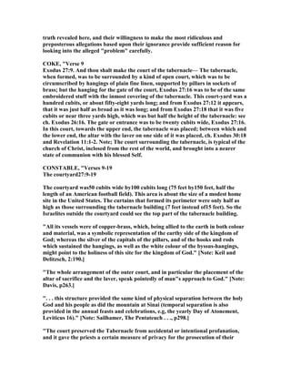 truth revealed here, and their willingness to make the most ridiculous and
preposterous allegations based upon their ignorance provide sufficient reason for
looking into the alleged "problem" carefully.
COKE, "Verse 9
Exodus 27:9. And thou shalt make the court of the tabernacle— The tabernacle,
when formed, was to be surrounded by a kind of open court, which was to be
circumscribed by hangings of plain fine linen, supported by pillars in sockets of
brass; but the hanging for the gate of the court, Exodus 27:16 was to be of the same
embroidered stuff with the inmost covering of the tabernacle. This court-yard was a
hundred cubits, or about fifty-eight yards long; and from Exodus 27:12 it appears,
that it was just half as broad as it was long; and from Exodus 27:18 that it was five
cubits or near three yards high, which was but half the height of the tabernacle: see
ch. Exodus 26:16. The gate or entrance was to be twenty cubits wide, Exodus 27:16.
In this court, towards the upper end, the tabernacle was placed; between which and
the lower end, the altar with the laver on one side of it was placed, ch. Exodus 30:18
and Revelation 11:1-2. ote; The court surrounding the tabernacle, is typical of the
church of Christ, inclosed from the rest of the world, and brought into a nearer
state of communion with his blessed Self.
CO STABLE, "Verses 9-19
The courtyard27:9-19
The courtyard was50 cubits wide by100 cubits long (75 feet by150 feet, half the
length of an American football field). This area is about the size of a modest home
site in the United States. The curtains that formed its perimeter were only half as
high as those surrounding the tabernacle building (7 feet instead of15 feet). So the
Israelites outside the courtyard could see the top part of the tabernacle building.
"All its vessels were of copper-brass, which, being allied to the earth in both colour
and material, was a symbolic representation of the earthy side of the kingdom of
God; whereas the silver of the capitals of the pillars, and of the hooks and rods
which sustained the hangings, as well as the white colour of the byssus-hangings,
might point to the holiness of this site for the kingdom of God." [ ote: Keil and
Delitzsch, 2:190.]
"The whole arrangement of the outer court, and in particular the placement of the
altar of sacrifice and the laver, speak pointedly of man"s approach to God." [ ote:
Davis, p263.]
". . . this structure provided the same kind of physical separation between the holy
God and his people as did the mountain at Sinai (temporal separation is also
provided in the annual feasts and celebrations, e.g, the yearly Day of Atonement,
Leviticus 16)." [ ote: Sailhamer, The Pentateuch . . ., p298.]
"The court preserved the Tabernacle from accidental or intentional profanation,
and it gave the priests a certain measure of privacy for the prosecution of their
 