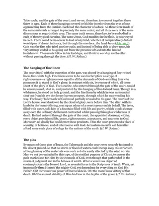 Tabernacle, and the gate of the court; and serves, therefore, to connect together these
three in type. Each of these hangings covered or hid the interior from the eyes of one
approaching from the outside. Each had the character of a door. All three were made of
the same materials arranged in precisely the same order; and all three were of the same
dimensions as regards their area. The same truth seems, therefore, to be embodied in
each of these typical curtains. The same Jesus, God manifest in the flesh, is pourtrayed
in each. There could be no access to God of any kind, whether of comparatively distant
worship or of closest intimacy, but through the one door, the Lord Jesus (Joh_10:7).
Cain was the first who tried another path; and instead of being able to draw near, his
very attempt ended in his going out from the presence of God into the land of
banishment. Thousands follow in his footsteps, and think to worship and to offer
without passing through the door. (H. W. Soltau.)
The hanging of fine linen
The court itself, with the exception of the gate, was closed by a hanging of fine-twined
linen, five cubits high. Fine linen seems to be used in Scripture as a type of
righteousness—a righteousness equal to all the demands of God—enabling him who
possesses it to stand in God’s glory; in contrast with sin, by reason of which, all come
short of the glory of God. The Israelite, who entered through the gate of the court, would
be encompassed, shut in, and protected by this hanging of fine-twined linen. Though in a
wilderness, he stood on holy ground; and the fine linen by which he was surrounded
shut out from his eye the dreary barren prospect, through which he was wending his
way. The lovely Tabernacle of God stood partially revealed to his gaze. The courts of the
Lord’s house, overshadowed by the cloud of glory, were before him. The altar, with its
lamb for the burnt-offering, sent up an odour of a sweet savour on his behalf. The laver,
filled with water, told him of a fountain filled with life and purity, which would cleanse
away even the ordinary defilement contracted whilst passing through a wilderness of
death. He had entered through the gate of the court, the appointed doorway; within,
every object proclaimed life, peace, righteousness, acceptance, and nearness to God.
Moreover, no deadly foe could enter these precincts. Thus the court presented a place of
security, of holiness, and of intercourse with God. Jerusalem on earth will hereafter
afford some such place of refuge for the nations of the earth. (H. W. Soltau.)
The pins
By means of these pins of brass, the Tabernacle and the court were securely fastened to
the desert ground, so that no storm or flood of waters could sweep away this structure,
although many of the materials were such as to be easily affected by the wind or rain.
May we not be reminded by this type, of the stedfast purpose of Christ, to pursue the
path marked out for Him by the counsels of God, even though that path ended in the
storm of judgment and in the billows of wrath. What a wondrous object of
contemplation is the blessed Lord, as revealed to us in the Scriptures of truth. Weak, yet
immovably firm. Himself the mighty God, yet dependent for everything on God His
Father. Oh! the wondrous power of that weakness. Oh! the marvellous victory of that
death. Oh! the eternal stability of Him laid low in the depths of the grave. (H. W. Soltau.)
 