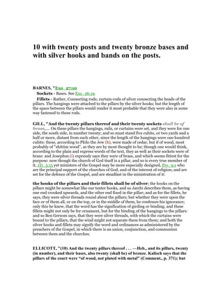 10 with twenty posts and twenty bronze bases and
with silver hooks and bands on the posts.
BAR ES, "Exo_27:10
Sockets - Bases. See Exo_26:19.
Fillets - Rather, Connecting rods; curtain-rods of silver connecting the heads of the
pillars. The hangings were attached to the pillars by the silver hooks; but the length of
the space between the pillars would render it most probable that they were also in some
way fastened to these rods.
GILL, "And the twenty pillars thereof and their twenty sockets shall be of
brass,.... On these pillars the hangings, rails, or curtains were set, and they were for one
side, the south side, in number twenty; and so must stand five cubits, or two yards and a
half or more, distant from each other, since the length of the hangings were one hundred
cubits: these, according to Philo the Jew (h), were made of cedar, but if of wood, most
probably of "shittim wood", as they are by most thought to be; though one would think,
according to the plain and express words of the text, they as well as their sockets were of
brass: and Josephus (i) expressly says they were of brass, and which seems fittest for the
purpose: now though the church of God itself is a pillar, and so is every true member of
it, 1Ti_3:15 yet ministers of the Gospel may be more especially designed, Pro_9:1 who
are the principal support of the churches of God, and of the interest of religion; and are
set for the defence of the Gospel, and are steadfast in the ministration of it:
the hooks of the pillars and their fillets shall be of silver; the hooks on the
pillars might be somewhat like our tenter hooks, and so Jarchi describes them, as having
one end crooked upwards, and the other end fixed in the pillar; and as for the fillets, he
says, they were silver threads round about the pillars; but whether they were upon the
face or of them all, or on the top, or in the middle of them, he confesses his ignorance;
only this he knew, that the word has the signification of girding or binding; and these
fillets might not only be for ornament, but for the binding of the hangings to the pillars:
and so Ben Gersom says, that they were silver threads, with which the curtains were
bound to the pillars, that the wind might not separate them from them; and both the
silver hooks and fillets may signify the word and ordinances as administered by the
preachers of the Gospel, in which there is an union, conjunction, and communion
between them and the churches.
ELLICOTT, "(10) And the twenty pillars thereof . . . —Heb., and its pillars, twenty
(in number), and their bases, also twenty (shall be) of bronze. Kalisch says that the
pillars of the court were “of wood, not plated with metal” (Comment., p. 371); but
 