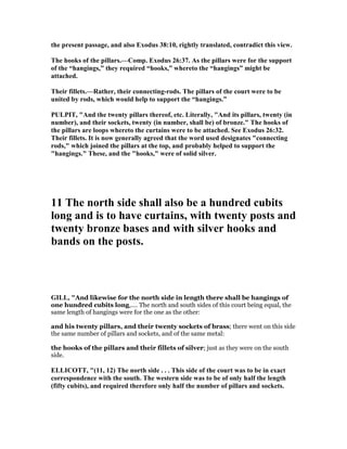 the present passage, and also Exodus 38:10, rightly translated, contradict this view.
The hooks of the pillars.—Comp. Exodus 26:37. As the pillars were for the support
of the “hangings,” they required “hooks,” whereto the “hangings” might be
attached.
Their fillets.—Rather, their connecting-rods. The pillars of the court were to be
united by rods, which would help to support the “hangings.”
PULPIT, "And the twenty pillars thereof, etc. Literally, "And its pillars, twenty (in
number), and their sockets, twenty (in number, shall be) of bronze." The hooks of
the pillars are loops whereto the curtains were to be attached. See Exodus 26:32.
Their fillets. It is now generally agreed that the word used designates "connecting
rods," which joined the pillars at the top, and probably helped to support the
"hangings." These, and the "hooks," were of solid silver.
11 The north side shall also be a hundred cubits
long and is to have curtains, with twenty posts and
twenty bronze bases and with silver hooks and
bands on the posts.
GILL, "And likewise for the north side in length there shall be hangings of
one hundred cubits long,.... The north and south sides of this court being equal, the
same length of hangings were for the one as the other:
and his twenty pillars, and their twenty sockets of brass; there went on this side
the same number of pillars and sockets, and of the same metal:
the hooks of the pillars and their fillets of silver; just as they were on the south
side.
ELLICOTT, "(11, 12) The north side . . . This side of the court was to be in exact
correspondence with the south. The western side was to be of only half the length
(fifty cubits), and required therefore only half the number of pillars and sockets.
 