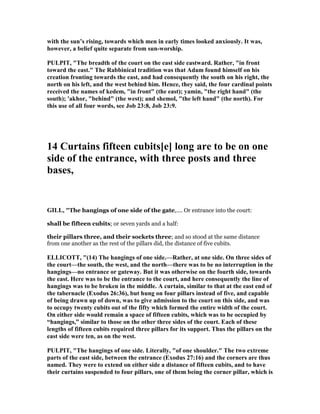 with the sun’s rising, towards which men in early times looked anxiously. It was,
however, a belief quite separate from sun-worship.
PULPIT, "The breadth of the court on the east side eastward. Rather, "in front
toward the east." The Rabbinical tradition was that Adam found himself on his
creation fronting towards the east, and had consequently the south on his right, the
north on his left, and the west behind him. Hence, they said, the four cardinal points
received the names of kedem, "in front" (the east); yamin, "the right hand" (the
south); 'akhor, "behind" (the west); and shemol, "the left hand" (the north). For
this use of all four words, see Job 23:8, Job 23:9.
14 Curtains fifteen cubits[e] long are to be on one
side of the entrance, with three posts and three
bases,
GILL, "The hangings of one side of the gate,.... Or entrance into the court:
shall be fifteen cubits; or seven yards and a half:
their pillars three, and their sockets three; and so stood at the same distance
from one another as the rest of the pillars did, the distance of five cubits.
ELLICOTT, "(14) The hangings of one side.—Rather, at one side. On three sides of
the court—the south, the west, and the north—there was to be no interruption in the
hangings—no entrance or gateway. But it was otherwise on the fourth side, towards
the east. Here was to be the entrance to the court, and here consequently the line of
hangings was to be broken in the middle. A curtain, similar to that at the east end of
the tabernacle (Exodus 26:36), but hung on four pillars instead of five, and capable
of being drawn up of down, was to give admission to the court on this side, and was
to occupy twenty cubits out of the fifty which formed the entire width of the court.
On either side would remain a space of fifteen cubits, which was to be occupied by
“hangings,” similar to those on the other three sides of the court. Each of these
lengths of fifteen cubits required three pillars for its support. Thus the pillars on the
east side were ten, as on the west.
PULPIT, "The hangings of one side. Literally, "of one shoulder." The two extreme
parts of the east side, between the entrance (Exodus 27:16) and the corners are thus
named. They were to extend on either side a distance of fifteen cubits, and to have
their curtains suspended to four pillars, one of them being the corner pillar, which is
 