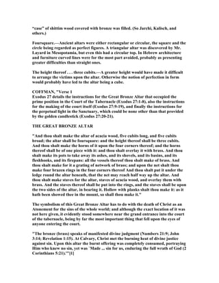 “case” of shittim wood covered with bronze was filled. (So Jarchi, Kalisch, and
others.)
Foursquare.—Ancient altars were either rectangular or circular, the square and the
circle being regarded as perfect figures. A triangular altar was discovered by Mr.
Layard in Mesopotamia, but even this had a circular top. In Hebrew architecture
and furniture curved lines were for the most part avoided, probably as presenting
greater difficulties than straight ones.
The height thereof . . . three cubits.—A greater height would have made it difficult
to arrange the victims upon the altar. Otherwise the notion of perfection in form
would probably have led to the altar being a cube.
COFFMA , "Verse 1
Exodus 27 details the instructions for the Great Bronze Altar that occupied the
prime position in the Court of the Tabernacle (Exodus 27:1-8), also the instructions
for the making of the court itself (Exodus 27:9-19), and finally the instructions for
the perpetual light in the Sanctuary, which could be none other than that provided
by the golden candlestick (Exodus 27:20-21).
THE GREAT BRO ZE ALTAR
"And thou shalt make the altar of acacia wood, five cubits long, and five cubits
broad; the altar shall be foursquare: and the height thereof shall be three cubits.
And thou shalt make the horns of it upon the four corners thereof; and the horns
thereof shall be of one piece with it: and thou shalt overlay it with brass. And thou
shalt make its pots to take away its ashes, and its shovels, and its basins, and its
fleshhooks, and its firepans: all the vessels thereof thou shalt make of brass. And
thou shalt make for it a grating of network of brass; and upon the net shalt thou
make four brazen rings in the four corners thereof And thou shalt put it under the
ledge round the altar beneath, that the net may reach half way up the altar. And
thou shalt make staves for the altar, staves of acacia wood, and overlay them with
brass. And the staves thereof shall be put into the rings, and the staves shall be upon
the two sides of the altar, in bearing it. Hollow with planks shalt thou make it: as it
hath been showed thee in the mount, so shall thou make it."
The symbolism of this Great Bronze Altar has to do with the death of Christ as an
Atonement for the sins of the whole world; and although the exact location of it was
not here given, it evidently stood somewhere near the grand entrance into the court
of the tabernacle, being by far the most important thing that fell upon the eyes of
anyone entering the court.
"The bronze (brass) speaks of manifested divine judgment ( umbers 21:9; John
3:14; Revelation 1:15). At Calvary, Christ met the burning heat of divine justice
against sin. Upon this altar the burnt offering was completely consumed, portraying
Him who knew no sin, yet was `Made ... sin for us, enduring the full wrath of God (2
Corinthians 5:21).'"[1]
 