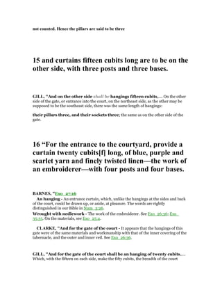 not counted. Hence the pillars are said to be three
15 and curtains fifteen cubits long are to be on the
other side, with three posts and three bases.
GILL, "And on the other side shall be hangings fifteen cubits,.... On the other
side of the gate, or entrance into the court, on the northeast side, as the other may be
supposed to be the southeast side, there was the same length of hangings:
their pillars three, and their sockets three; the same as on the other side of the
gate.
16 “For the entrance to the courtyard, provide a
curtain twenty cubits[f] long, of blue, purple and
scarlet yarn and finely twisted linen—the work of
an embroiderer—with four posts and four bases.
BAR ES, "Exo_27:16
An hanging - An entrance curtain, which, unlike the hangings at the sides and back
of the court, could be drawn up, or aside, at pleasure. The words are rightly
distinguished in our Bible in Num_3:26.
Wrought with nedlework - The work of the embroiderer. See Exo_26:36; Exo_
35:35. On the materials, see Exo_25:4.
CLARKE, "And for the gate of the court - It appears that the hangings of this
gate were of the same materials and workmanship with that of the inner covering of the
tabernacle, and the outer and inner veil. See Exo_26:36.
GILL, "And for the gate of the court shall be an hanging of twenty cubits,....
Which, with the fifteen on each side, make the fifty cubits, the breadth of the court
 