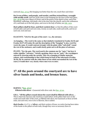 eastward, Exo_27:13, this hanging was better than the rest, much finer and richer:
for it was of blue, and purple, and scarlet, and fine twined linen, wrought
with needle work: and was of the same as the hangings for the door of the holy place,
Exo_26:36 this was a figure of Christ, and of the graces of the Spirit in him, and of his
bloodshed, sufferings, and death; who is the door into the church, and to the ordinances
of it, and leads on to the holy place, and even to the holy of holies, see Joh_10:9.
their pillars shall be four, and their sockets four: so that the pillars of this court
at both sides and each end were sixty, twenty on each side, south and north, and ten at
each end, west and east.
ELLICOTT, "(16) For the gate of the court—i.e., the entrance.
An hanging.—The word is the same as that similarly translated in Exodus 26:36 and
Exodus 26:37 of Exodus 26; and the description of the “hanging” is also, word for
word, the same. It would contrast strongly with the plain white “sail-cloth” round
the rest of the enclosure, and would clearly point out to all the place of entrance.
PULPIT, "For the gate. The word used is the common one for "gate;" but here it
rather signifies "entrance." Strictly speaking, there was no "gate;" the worshippers
entered by drawing aside the curtain. This was a hanging of similar material,
colours, and workmanship to that which hung in front of the tabernacle (Exodus
26:36). By its contrast with the white linen screen which surrounded the rest of the
court, it would show very clearly where men were to enter.
17 All the posts around the courtyard are to have
silver bands and hooks, and bronze bases.
BAR ES, "Exo_27:17
Filleted with silver - Connected with silver rods. See Exo_27:10,
GILL, "All the pillars round about the court shall be filleted with silver,....
This is observed, because only mention is made before of the pillars that were on the
south and north sides of the court, as filleted with silver; but inasmuch as those at both
ends, east and west, were to be so likewise, this is added:
their hooks shall be of silver, and their sockets of brass; no notice having been taken
of the hooks to the pillars at both ends, though they were as necessary there as
 