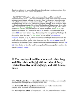 elsewhere, and must be supposed, and though the sockets are mentioned, yet not their
metal, and therefore are in general included here.
K&D 17-18, "“All the pillars of the court round about (shall be) bound with
connecting rods of silver.” As the rods connecting the pillars of the court were of silver,
and those connecting the pillars at the entrance to the dwelling were of wood overlaid
with gold, the former must have been intended for a different purpose from the latter,
simply serving as rods to which to fasten the hangings, whereas those at the door of the
dwelling formed an architrave. The height of the hangings of the court and the covering
of the door is given in Exo_38:17 as 5 cubits, corresponding to the height of the pillars
given in Exo_28:18 of the chapter before us; but the expression in Exo_38:18, “the
height in the breadth,” is a singular one, and ‫ב‬ ַ‫ּח‬‫ר‬ is probably to be understood in the
sense of ‫ּב‬‫ח‬ ְ‫ר‬ door-place or door-way, - the meaning of the passage being, “the height of
the covering in the door-way.” In Exo_28:18, “50 everywhere,” πεντήκοντα ᅚπᆳ
πεντήκοντα (lxx), lit., 50 by 50, is to be understood as relating to the extent towards the
north and south; and the reading of the Samaritan text, viz., ‫ה‬ ָ ፍ ָ‫ב‬ for ‫ים‬ ‫,בחמ‬ is merely
the result of an arbitrary attempt to bring the text into conformity with the previous ‫ה‬ ָ ፍ ָ‫ב‬
‫ה‬ፎ ֵ‫,מ‬ whilst the lxx, on the other hand, by an equally arbitrary change, have rendered the
passage ᅛκατᆵν εφ ʆ ᅛκατᆵν.
18 The courtyard shall be a hundred cubits long
and fifty cubits wide,[g] with curtains of finely
twisted linen five cubits[h] high, and with bronze
bases.
GILL, "The length of the court shall be one hundred cubits,.... And as may be
concluded from the length of the hangings on each side:
and the breadth fifty everywhere; at both ends, and was the breadth of the
hangings there, and which all around made the court:
and the height five cubits; or two yards and a half, and somewhat more; it was but
 