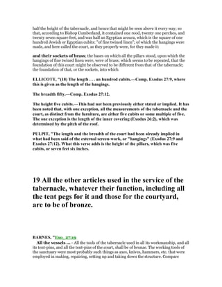 half the height of the tabernacle, and hence that might be seen above it every way; so
that, according to Bishop Cumberland, it contained one rood, twenty one perches, and
twenty seven square feet, and was half an Egyptian aroura, which is the square of one
hundred Jewish or Egyptian cubits: "of fine twined linen"; of which the hangings were
made, and here called the court, as they properly were, for they made it:
and their sockets of brass; the bases on which all the pillars stood, upon which the
hangings of fine twined linen were, were of brass; which seems to be repeated, that the
foundation of this court might be observed to be different from that of the tabernacle;
the foundation of that, or the sockets, into which
ELLICOTT, "(18) The length . . . an hundred cubits.—Comp. Exodus 27:9, where
this is given as the length of the hangings.
The breadth fifty.—Comp. Exodus 27:12.
The height five cubits.—This had not been previously either stated or implied. It has
been noted that, with one exception, all the measurements of the tabernacle and the
court, as distinct from the furniture, are either five cubits or some multiple of five.
The one exception is the length of the inner covering (Exodus 26:2), which was
determined by the pitch of the roof.
PULPIT, "The length and the breadth of the court had been already implied in
what had been said of the external screen-work, or "hangings" (Exodus 27:9 and
Exodus 27:12). What this verse adds is the height of the pillars, which was five
cubits, or seven feet six inches.
19 All the other articles used in the service of the
tabernacle, whatever their function, including all
the tent pegs for it and those for the courtyard,
are to be of bronze.
BAR ES, "Exo_27:19
All the vessels ... - All the tools of the tabernacle used in all its workmanship, and all
its tent-pins, and all the tent-pins of the court, shall be of bronze. The working tools of
the sanctuary were most probably such things as axes, knives, hammers, etc. that were
employed in making, repairing, setting up and taking down the structure. Compare
 