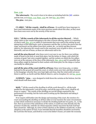 Num_3:36.
The tabernacle - The word is here to be taken as including both the ‫משׁכן‬ mıshkân
and the tent, as in Num_1:51, Num_1:53, etc. (see Exo_26:1 note).
The pins - tent-pins.
CLARKE, "All the vessels - shall be of brass - It would have been improper to
have used instruments made of the more precious metals about this altar, as they must
have been soon worn out by the severity of the service.
GILL, "All the vessels of the tabernacle in all the service thereof,.... Which
either refers to the vessels belonging to the altar of burnt offering, and so is a repetition
of what is said, Exo_27:3 or rather to instruments that were used at the setting up and
taking down of the tabernacle; such as hammers and the like, to drive the staves into the
rings, and knock out the pillars from their sockets, &c., as Jarchi and Ben Gersom
observe; for otherwise the vessels used in the sanctuary were of gold or silver, or covered
therewith, and not of brass, as these are afterwards said to be:
and all the pins thereof; what these were is not easy to say; for there was nothing
made of brass in the holy or most holy place, but the taches or clasps, with which the
curtains of goats' hair were coupled together, and the sockets on which the five pillars
were set at the entrance of the door of the tabernacle, Exo_26:11 and it is possible that
those pillars might be fastened in their sockets with brass pins; for the clasps or taches
can hardly be called pins:
and all the pins of the court shall be of brass; these were brass pins, or stakes
fastened in the ground all round the court, to which cords were tied, and these fastened
to the hangings; whereby they were kept tight and close, that the wind could not move
them to and fro, as Jarchi and Ben Melech observe, and so Josephus (k); see Isa_33:20.
JAMISO , "pins — were designed to hold down the curtains at the bottom, lest the
wind should waft them aside.
K&D, "“All the vessels of the dwelling in all the work thereof (i.e., all the tools
needed for the tabernacle), and all its pegs, and all the pegs of the court, (shall be of)
brass or copper.” The vessels of the dwelling are not the things required for the
performance of worship, but the tools used in setting up the tabernacle and taking it
down again.
If we inquire still further into the design and meaning of the court, the erection of a
court surrounding the dwelling on all four sides is to be traced to the same circumstance
as that which rendered it necessary to divide the dwelling itself into two parts, viz., to the
fact, that on account of the unholiness of the nation, it could not come directly into the
presence of Jehovah, until the sin which separates unholy man from the holy God had
been atoned for. Although, by virtue of their election as the children of Jehovah, or their
adoption as the nation of God, it was intended that the Israelites should be received by
the Lord into His house, and dwell as a son in his father's house; yet under the economy
 