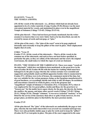 ELLICOTT, "Verse 19
THE VESSELS A D PI S.
(19) All the vessels of the tabernacle—i.e., all those which had not already been
appointed to be of a richer material. (Comp. Exodus 25:38.) Bronze was the most
convenient material for vessels, and maintained its place even in the magnificent
Temple of Solomon (1 Kings 7:15-45; 2 Kings 25:13-14).
All the pins thereof.—These had not been previously mentioned; but the writer
assumes it as known that every tent (’ohel). Such as he has described, can only be
erected by means of cords and tent-pegs, or “pins.”
All the pins of the court.—The “pins of the court” seem to be pegs employed
internally and externally to keep the pillars of the court in place. Their employment
implies that of cords.
COKE, "Verse 19
Exodus 27:19. All the vessels of the tabernacle— That is, all the vessels in the
common use of the tabernacle, and such as have not been before specified; in
particular the pins, as they are called, of the tabernacle and the court: the original
word means, the small stakes to which the ropes of a tent are fastened.
PULPIT, "THE VESSELS OF THE TABER ACLE. There were many "vessels of
the tabernacle" which have not hitherto been mentioned, as the great laver in the
court (Exodus 30:18; Exodus 40:30) with the basins for washing which must have
belonged to it; the pins or pegs whereby the various curtains were extended and
supported; and probably much sacrificial apparatus besides what is enumerated in
Exodus 27:3. All these were to be of bronze, the commonest metal of the time, but
one very suitable for the various purposes, being, as the Egyptians manufactured it,
of great hardness, yet exceedingly ductile and ready to take all shapes. Its usefulness
and convenience caused it to retain its place, even in the gorgeous and
"magnificent" temple of Solomon (1 Chronicles 29:2, 1 Chronicles 29:7), where it
was employed for the two great pillars, Jachin and Boaz, for the great laver or
"brazen sea," for the mailer layers upon wheels, for the pots, the shovels, the basins,
the snuffers, the spoons, and many other sacred vessels (1 Kings 7:15-45; 2 Kings
25:13, 2 Kings 25:14). Though "common," it was never reckoned "unclean," or less
fitted for the service of the sanctuary than silver or gold. It had, however, its own
proper place, an inferior place to that held by the more precious metals.
Exodus 27:19
All the pins thereof. The "pins" of the tabernacle are undoubtedly the pegs or tent-
pins, whereby the tent-cloth wherewith it was covered was extended and kept taut.
There were also probably similar pegs or pins for cords used to keep the "pillars"
(Exodus 26:37) or tent-poles in place. The pins of the court supported in the same
 