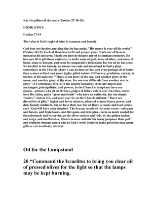 way the pillars of the court (Exodus 27:10-15).
HOMILETICS
Exodus 27:19
The value is God's sight of what is common and homely.
God does not despise anything that he has made. "His mercy is over all his works"
(Psalms 145:9). Each of them has its fit and proper place. Each one of them is
needed in his universe. Much less does he despise any of his human creatures. He
has seen fit to gift them variously, to make some of gold, some of silver, and some of
brass, some to honour, and some to comparative dishonour; but for all he has a use.
o intellect is too homely, no nature too rude and unrefined to find a place
somewhere in his Church where it can do him service, and even perhaps do it better
than a more refined and more highly gifted nature. Difference, gradation, variety, is
the law of his universe. "There is one glory of the sun, and another glory of the
moon, and another glory of the stars; for one star differeth from another star in
glory" (1 Corinthians 15:41). In the angelic hierarchy there are angels and
archangels, principalities, and powers; in the Church triumphant there are
grades—princes who sit on thrones, judges of tribes, rulers over ten cities, rulers
over five cities, and a "great multitude" who have no authority, but are simply
"saints." And so it is, and must ever be, in the Church militant. "There are
diversities of gifts," higher and lower natures, minds of extraordinary power, and
dull, homely intellects. Bat all have their use; for all there is room; and God values
each. God will have none despised. The brazen vessels of the outer court—ash-pans
and basins, and flesh-hooks, and fire-pans, and tent-pins—were as much needed for
the tabernacle and its service, as the silver sockets and rods, or the golden taches,
and rings, and snuff-dishes. Bronze is more suitable for many purposes than gold;
and ordinary human nature can do God's work better in many positions than great
gifts or extraordinary intellect.
Oil for the Lampstand
20 “Command the Israelites to bring you clear oil
of pressed olives for the light so that the lamps
may be kept burning.
 