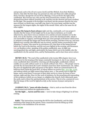 and ground, and so the oil not so pure.Jarchi and Ben Melech, from their Rabbins,
observe, that after the first drop was pressed out, they put them into mills and grind
them; but then, though the oil was fit for offerings, it was not fit for the light of the
candlestick. Ben Gersom says, they put the olives bruised into a basket, and the oil
dropped from them without pressing at all; and this was the choicest and most excellent
for the light. The quantity to be brought is not fixed; but the measure fixed by the wise
men of Israel, as Jarchi says, was half a log, that is, for every lamp; and this was the
measure for the longest nights, the nights of the month Tebet, and so the same for all
other nights:
to cause the lamp to burn always night and day, continually, as it was proper it
should, that the house of God might not be at any time in darkness; as it would
otherwise be, since there were no windows in it; and his servants minister in it in the
dark, even in the daytime, at the altar of incense, and at the shewbread table, which is
not reasonable to suppose; and though there are some passages of Scripture which seem
to intimate as though the lamps only burnt till the morning, and then went out, and were
lighted every evening; this difficulty may be solved, and the matter reconciled by what
Josephus (l) relates, who must be an eyewitness of it, that three of the lamps burned
before the Lord in the daytime, and the rest were lighted at the evening; and Hecataeus
(m), an Heathen writer, speaking of the golden candlestick, says, its light was
unextinguished day and night, particularly the lamp which was in the middle; also the
candlestick is by the ancient Jews, and by Nachmanides, said to have been never extinct.
HE RY 20-21, "We read of the candlestick in the twenty-fifth chapter; here is an
order given for the keeping of the lamps constantly burning in it, else it was useless; in
every candlestick there should be a burning and shining light; candlesticks without
candles are as wells without water or as clouds without rain. Now, 1. The people were to
provide the oil; from them the Lord's ministers must have their maintenance. Or, rather,
the pure oil signified the gifts and graces of the Spirit, which are communicated to all
believers from Christ the good olive, of whose fulness we receive (Zec_4:11, Zec_4:12),
and without which our light cannot shine before men. 2. The priests were to light the
lamps, and to tend them; it was part of their daily service to cause the lamp to burn
always, night and day; thus it is the work of ministers, by the preaching and expounding
of the scriptures (which are as a lamp), to enlighten the church, God's tabernacle upon
the earth, and to direct the spiritual priests in his service. This is to be a statute for ever,
that the lamps of the word be lighted as duly as the incense of prayer and praise is
offered.
JAMISO 20-21, "pure oil olive beaten — that is, such as runs from the olives
when bruised and without the application of fire.
for the light ... Aaron and his sons — were to take charge of lighting it in all time
coming.
K&D, "The instructions concerning the Oil For the Candlestick, and the daily
trimming of the lamps by the priests, form a transition from the fitting up of the
sanctuary to the installation of its servants.
Exo_27:20
 
