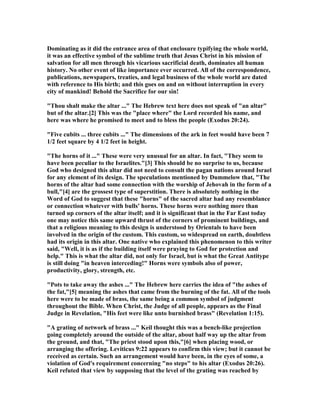 Dominating as it did the entrance area of that enclosure typifying the whole world,
it was an effective symbol of the sublime truth that Jesus Christ in his mission of
salvation for all men through his vicarious sacrificial death, dominates all human
history. o other event of like importance ever occurred. All of the correspondence,
publications, newspapers, treaties, and legal business of the whole world are dated
with reference to His birth; and this goes on and on without interruption in every
city of mankind! Behold the Sacrifice for our sin!
"Thou shalt make the altar ..." The Hebrew text here does not speak of "an altar"
but of the altar.[2] This was the "place where" the Lord recorded his name, and
here was where he promised to meet and to bless the people (Exodus 20:24).
"Five cubits ... three cubits ..." The dimensions of the ark in feet would have been 7
1/2 feet square by 4 1/2 feet in height.
"The horns of it ..." These were very unusual for an altar. In fact, "They seem to
have been peculiar to the Israelites."[3] This should be no surprise to us, because
God who designed this altar did not need to consult the pagan nations around Israel
for any element of its design. The speculations mentioned by Dummelow that, "The
horns of the altar had some connection with the worship of Jehovah in the form of a
bull,"[4] are the grossest type of superstition. There is absolutely nothing in the
Word of God to suggest that these "horns" of the sacred altar had any resemblance
or connection whatever with bulls' horns. These horns were nothing more than
turned up corners of the altar itself; and it is significant that in the Far East today
one may notice this same upward thrust of the corners of prominent buildings, and
that a religious meaning to this design is understood by Orientals to have been
involved in the origin of the custom. This custom, so widespread on earth, doubtless
had its origin in this altar. One native who explained this phenomenon to this writer
said, "Well, it is as if the building itself were praying to God for protection and
help." This is what the altar did, not only for Israel, but is what the Great Antitype
is still doing "in heaven interceding!" Horns were symbols also of power,
productivity, glory, strength, etc.
"Pots to take away the ashes ..." The Hebrew here carries the idea of "the ashes of
the fat,"[5] meaning the ashes that came from the burning of the fat. All of the tools
here were to be made of brass, the same being a common symbol of judgment
throughout the Bible. When Christ, the Judge of all people, appears as the Final
Judge in Revelation, "His feet were like unto burnished brass" (Revelation 1:15).
"A grating of network of brass ..." Keil thought this was a bench-like projection
going completely around the outside of the altar, about half way up the altar from
the ground, and that, "The priest stood upon this,"[6] when placing wood, or
arranging the offering. Leviticus 9:22 appears to confirm this view; but it cannot be
received as certain. Such an arrangement would have been, in the eyes of some, a
violation of God's requirement concerning "no steps" to his altar (Exodus 20:26).
Keil refuted that view by supposing that the level of the grating was reached by
 