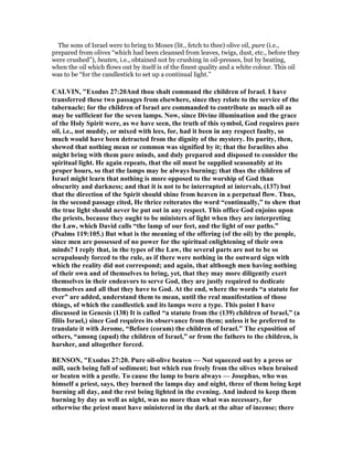 The sons of Israel were to bring to Moses (lit., fetch to thee) olive oil, pure (i.e.,
prepared from olives “which had been cleansed from leaves, twigs, dust, etc., before they
were crushed”), beaten, i.e., obtained not by crushing in oil-presses, but by beating,
when the oil which flows out by itself is of the finest quality and a white colour. This oil
was to be “for the candlestick to set up a continual light.”
CALVI , "Exodus 27:20And thou shalt command the children of Israel. I have
transferred these two passages from elsewhere, since they relate to the service of the
tabernacle; for the children of Israel are commanded to contribute as much oil as
may be sufficient for the seven lamps. ow, since Divine illumination and the grace
of the Holy Spirit were, as we have seen, the truth of this symbol, God requires pure
oil, i.e., not muddy, or mixed with lees, for, had it been in any respect faulty, so
much would have been detracted from the dignity of the mystery. Its purity, then,
shewed that nothing mean or common was signified by it; that the Israelites also
might bring with them pure minds, and duly prepared and disposed to consider the
spiritual light. He again repeats, that the oil must be supplied seasonably at its
proper hours, so that the lamps may be always burning; that thus the children of
Israel might learn that nothing is more opposed to the worship of God than
obscurity and darkness; and that it is not to be interrupted at intervals, (137) but
that the direction of the Spirit should shine from heaven in a perpetual flow. Thus,
in the second passage cited, He thrice reiterates the word “continually,” to shew that
the true light should never be put out in any respect. This office God enjoins upon
the priests, because they ought to be ministers of light when they are interpreting
the Law, which David calls “the lamp of our feet, and the light of our paths.”
(Psalms 119:105.) But what is the meaning of the offering (of the oil) by the people,
since men are possessed of no power for the spiritual enlightening of their own
minds? I reply that, in the types of the Law, the several parts are not to be so
scrupulously forced to the rule, as if there were nothing in the outward sign with
which the reality did not correspond; and again, that although men having nothing
of their own and of themselves to bring, yet, that they may more diligently exert
themselves in their endeavors to serve God, they are justly required to dedicate
themselves and all that they have to God. At the end, where the words “a statute for
ever” are added, understand them to mean, until the real manifestation of those
things, of which the candlestick and its lamps were a type. This point I have
discussed in Genesis (138) It is called “a statute from the (139) children of Israel,” (a
filiis Israel,) since God requires its observance from them; unless it be preferred to
translate it with Jerome, “Before (coram) the children of Israel.” The exposition of
others, “among (apud) the children of Israel,” or from the fathers to the children, is
harsher, and altogether forced.
BE SO , "Exodus 27:20. Pure oil-olive beaten — ot squeezed out by a press or
mill, such being full of sediment; but which run freely from the olives when bruised
or beaten with a pestle. To cause the lamp to burn always — Josephus, who was
himself a priest, says, they burned the lamps day and night, three of them being kept
burning all day, and the rest being lighted in the evening. And indeed to keep them
burning by day as well as night, was no more than what was necessary, for
otherwise the priest must have ministered in the dark at the altar of incense; there
 