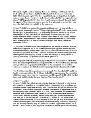 through the night, and then cleaning them in the morning and filling them with
fresh oil."[11] Some believe that the Golden Candlestick was kept continually
lighted both day and night. "But if we regard the lamp as extinguished during the
day, we would then be required to understand `continually' here as `regularly, every
night."[12] We prefer the view that it was kept burning continually day and night.
In support of this, it does not appear from the descriptions given us that there was
any other light whatever available in the sanctuary.
Exodus 27:20-21 have appeared to be misplaced in the views of some scholars,
Rylaarsdam, for example, saying, "This regulation (Exodus 27:20-21) was probably
inserted here by an editor to serve as an introduction to the section on the priests
(Exodus 28-29)."[13] Such a view is possible only in those who reject God's
authorship of the whole Pentateuch through Moses. There is a far greater mystery
to us in that "phantom editor" so frequently summoned to the aid of critics, than
there is in the mystery of these verses appearing just here. To us, there is no
problem whatever.
As this court of the tabernacle was completed and the articles of furniture assigned
to their several places, one of the first things to become apparent was the absolute
need of illumination, without which, much of the elaborate construction would have
remained in perpetual darkness. Therefore, these verses which relate the provision
of the light are most logically placed. Whether we are right or wrong on this is
actually immaterial. As Rawlinson so truthfully phrased it:
"It is frequently difficult, sometimes impossible, for the keenest human intellect to
trace the connecting links between one portion of God's Word and the next. In such
cases, it is best not to speculate on the nature of the connection, but to content
ourselves in laying to heart the lesson which each portion teaches separately."[14]
The first thing God did in creation was to command, "Let there be light"; and it can
hardly be an accident that the first thing God did here upon nearing the completion
of the tabernacle was to issue the commandments of Exodus 27:20-21, which for that
tabernacle had identically the same function, "Let there be light!"
COKE, "Verse 20-21
Exodus 27:20-21. Pure oil-olive beaten, for the light, &c.— Pure oil of olive beaten
(i.e. obtained by pounding or expression,) is here commanded to be brought for the
use of the golden candlestick, as being most excellent, and freest from sediment. We
have before observed how necessary it was that there should be a continual light in
the tabernacle; and Josephus (Antiq. b. 3: ch. 8.) informs us that this was the case;
though it must be confessed, that Exodus 27:21 and other passages of Scripture,
would rather lead one to believe, that the lamps were only lighted in the evening,
and went out in the morning: see Leviticus 24:3. 1 Samuel 3:3. 2 Chronicles 13:11
with which the expression, to cause the lamp to burn always, may well comport; for
always, in the Scripture, very frequently signifies constantly, continually, regularly;
and the meaning here may only be "oil for the constant supply of the lamp when it
burns." Calmet observes, that the priests entered into the holy place every morning
 
