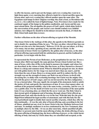 to offer the incense, and to put out the lamps; and every evening they went in to
light them again: every morning they offered a lamb for a burnt-sacrifice upon the
brazen altar, and every evening they offered another upon the same altar. The
Egyptians used lamps in their religious worship: they had a feast, as Herodotus tells
us, (l. ii. c. 62.) called the feast of lighted lamps. ote; Provision is here made for the
continual supply of the lamps in the golden candlestick, and Aaron and his sons
must attend them. The oil signifies the graces of God's spirit, which shine forth in
the conversation of his people; and Aaron's care should remind every faithful
minister, how diligent he should be in his labours towards the flock, of which the
Holy Ghost hath made him overseer.
Further reflections on the altar of burnt-offering as typical of the Messiah.
That Jesus Christ is the Antitype of this altar, the apostle to the Hebrews permits us
not to doubt; for, speaking of him, he says, "We have an altar, whereof they have no
right to eat who serve the tabernacle," Hebrews 13:10. He says not altars, as if they
were many, but an altar, speaking of one; and this altar is Christ. As the
intercession of Jesus Christ was typified by the golden altar of incense, so the altar
of burnt-offering represented both his satisfaction in general, and his Godhead in
particular. Let us begin with the first.
It represented the Person of our Redeemer, as the propitiation for our sins. It was a
brazen altar. Did it not signify the same glorious Person whom Ezekiel saw like a
man of brass, with a line of flax in his hand to measure the temple; and whose feet
are described, in the visions of John, like fine brass, as if they burned in a furnace?
Brass is a cheap and common metal. When by himself he purged our sins, he shone
not with golden lustre; for his visage was marred more than any man's, and his
form than the sons of men. Brass is a strong metal, and fit to endure the fire. Our
strength was not the strength of stones, our flesh was not of brass, to dwell with
devouring fire, to abide with everlasting burnings: but Christ was the mighty One,
who felt the power of God's anger, and was not devoured by the fiery indignation.—
It was a horned altar. This may signify the strength of his atonement, both to satisfy
the justice of God, and pacify the consciences of men. It was a four-square altar: an
emblem of his perpetual stability, who is the same to-day, yesterday, and for ever. It
was a public altar. For the death of Christ was to be a transaction of the most public
kind. It was a burning altar, on which the fire never went out. The Holy Ghost is
that eternal spirit of judgment and of burning, through whom Christ offered up
himself unto God, and who dwells for ever in the Son. With this holy fire the great
High-Priest inflamed his legal sacrifice of atonement; and with this holy fire the
royal priesthood ought to kindle their moral sacrifice of praise, which they offer by
him continually.—It was the only altar of burnt-offering, and, according to the law
of Moses, admitted not any rival. So Jesus Christ is the one Mediator between God
and man. To multiply mediators is no less condemned by the ew Testament, than
to multiply altars by the Old.—It was an altar most holy, which sanctified all gifts.
Whether we present unto God the meat-offering of alms, the drink-offering of tears,
the peace-offering of thanksgiving, the heave-offering of prayer, or the whole burnt-
offering of body and soul, by Christ alone they are sanctified and accepted, as the
 