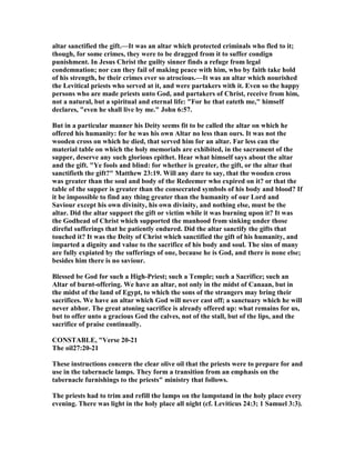 altar sanctified the gift.—It was an altar which protected criminals who fled to it;
though, for some crimes, they were to be dragged from it to suffer condign
punishment. In Jesus Christ the guilty sinner finds a refuge from legal
condemnation; nor can they fail of making peace with him, who by faith take hold
of his strength, be their crimes ever so atrocious.—It was an altar which nourished
the Levitical priests who served at it, and were partakers with it. Even so the happy
persons who are made priests unto God, and partakers of Christ, receive from him,
not a natural, but a spiritual and eternal life: "For he that eateth me," himself
declares, "even he shall live by me." John 6:57.
But in a particular manner his Deity seems fit to be called the altar on which he
offered his humanity: for he was his own Altar no less than ours. It was not the
wooden cross on which he died, that served him for an altar. Far less can the
material table on which the holy memorials are exhibited, in the sacrament of the
supper, deserve any such glorious epithet. Hear what himself says about the altar
and the gift. "Ye fools and blind: for whether is greater, the gift, or the altar that
sanctifieth the gift?" Matthew 23:19. Will any dare to say, that the wooden cross
was greater than the soul and body of the Redeemer who expired on it? or that the
table of the supper is greater than the consecrated symbols of his body and blood? If
it be impossible to find any thing greater than the humanity of our Lord and
Saviour except his own divinity, his own divinity, and nothing else, must be the
altar. Did the altar support the gift or victim while it was burning upon it? It was
the Godhead of Christ which supported the manhood from sinking under those
direful sufferings that he patiently endured. Did the altar sanctify the gifts that
touched it? It was the Deity of Christ which sanctified the gift of his humanity, and
imparted a dignity and value to the sacrifice of his body and soul. The sins of many
are fully expiated by the sufferings of one, because he is God, and there is none else;
besides him there is no saviour.
Blessed be God for such a High-Priest; such a Temple; such a Sacrifice; such an
Altar of burnt-offering. We have an altar, not only in the midst of Canaan, but in
the midst of the land of Egypt, to which the sons of the strangers may bring their
sacrifices. We have an altar which God will never cast off; a sanctuary which he will
never abhor. The great atoning sacrifice is already offered up: what remains for us,
but to offer unto a gracious God the calves, not of the stall, but of the lips, and the
sacrifice of praise continually.
CO STABLE, "Verse 20-21
The oil27:20-21
These instructions concern the clear olive oil that the priests were to prepare for and
use in the tabernacle lamps. They form a transition from an emphasis on the
tabernacle furnishings to the priests" ministry that follows.
The priests had to trim and refill the lamps on the lampstand in the holy place every
evening. There was light in the holy place all night (cf. Leviticus 24:3; 1 Samuel 3:3).
 