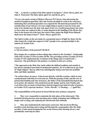 "Oil . . . is clearly a symbol of the Holy Spirit in Scripture." [ ote: Davis, p264. See
John F. Walvoord, The Holy Spirit, pp21-22; and Ryrie, p27.]
"It was a favourite saying of [Robert Murray] M"Cheyne when discussing the
method of pulpit preparation, that only beaten oil might be used in the sanctuary,
intimating that careful preparation was required for all material presented for the
consideration of our hearers. It is not a light thing to speak to men for God, and
none of us should essay the holy task apart from very careful preparation; but when
we have done our utmost in this, we must depend on the kindling of the Divine fire.
Ours is the beaten oil at the best, but what is that, unless the High Priest Himself
shall cause the lamp to burn?" [ ote: Meyer, pp323-24.]
The Spirit would, on the one hand, be a perpetual source of light for them. On the
other hand, He would also empower God"s people to be a perpetual light to the
nations (cf. Isaiah 42:6).
Verses 20-43
6. The investiture of the priests27:20-28:43
Here begins the revelation of those things that related to the Israelites" relationship
with God ( Exodus 27:20 to Exodus 30:38). The preceding section ( Exodus 25:10 to
Exodus 27:19) emphasized the revelation of the things that revealed God"s
character. The priesthood is the primary revelation in this new section.
"The approach to the Holy One, both within the biblical tradition and outside it,
has always included some kind of mediatorial ministry, for it is inherent in any kind
of "high religion" that an otherwise unbridgeable chasm exist between ineffable
deity and finite mankind.
"In earliest times, of course, Yahweh met directly with His creation, which in turn
communicated with Him in word and act. With the passing of time and the rise of
patriarchal familial and clan structures, the father of the household functioned also
as its priest, the minister who stood between the family and its God. Finally-and
even before the covenant at Sinai-there had developed some kind of order of priests,
as Exodus 19:22 expressly declares." [ ote: Merrill, "A Theology . . .," pp49-50.]
The responsibilities of the priests in Israel fell into four primary categories.
1. They were responsible to maintain the holy place of the tabernacle. This
included burning incense each morning and evening, trimming and refilling the
lamps each evening, and replacing the showbread each Sabbath.
2. They also maintained the tabernacle courtyard. This involved offering
sacrifices each morning and evening and blessing the congregation after the daily
sacrifice. It also meant keeping the fire on the brazen altar burning always, and
periodically removing its ashes.
 