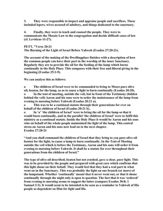 3. They were responsible to inspect and appraise people and sacrifices. These
included lepers, wives accused of adultery, and things dedicated to the sanctuary.
4. Finally, they were to teach and counsel the people. They were to
communicate the Mosaic Law to the congregation and decide difficult cases of law
(cf. Leviticus 11-27).
PETT, "Verse 20-21
The Burning of the Light of Israel Before Yahweh (Exodus 27:20-21).
The account of the making of the Dwellingplace finishes with a description of how
the common people can have their part in the worship of the inner Sanctuary.
Regularly they are to provide the oil for the feeding of the lamp which burns
continually in the Holy Place. This compares with their free and liberal giving in the
beginning (Exodus 25:1-9).
We can analyse this as follows:
a The children of Israel were to be commanded to bring to Moses pure olive
oil, beaten, for the lamp, so as to cause a light to burn continually (Exodus 20:20).
o In the tent of meeting, outside the veil, but in front of the Testimony (hidden
behind the veil) Aaron and his sons were to order the maintenance of the lamp from
evening to morning before Yahweh (Exodus 20:21 a).
o This was to be a continual statute through their generations for ever on
behalf of the children of Israel (Exodus 20:21 b).
o In ‘a’ ‘the children of Israel’ were to bring the oil for the lamp so that it
would burn continually, and in the parallel ‘the children of Israel’ were to fulfil this
ministry as a continual statute. Inside the Holy Place it would be Aaron and his sons
who on behalf of the whole people maintained the light of the lamp. This central
stress on Aaron and his sons now lead on to the next chapter.
Exodus 27:20-21
“And you shall command the children of Israel that they bring to you pure olive oil
beaten for the light, to cause a lamp to burn continually. In the Tent of Meeting
outside the veil which is before the Testimony, Aaron and his sons will order it from
evening to morning before Yahweh. It shall be a statute for ever throughout their
generations from the children of Israel.”
The type of olive oil described, beaten but not crushed, gave a clear, pure light. This
was to be provided by the people and prepared with great care which confirms that
this light shone on their behalf. They would feel that they had a real part in what
went on in the Sanctuary. This was probably the light on one branch (or more) of
the lampstand. Whether ‘continually’ meant that it never went out, or that it shone
continually through the night only is open to question. The fact that it was ‘ordered’
from evening to morning seems to suggest the latter (compare Exodus 30:8; 1
Samuel 3:3). It would seem to be intended to be seen as a reminder to Yahweh of His
people as dependent on Him for light and life.
 