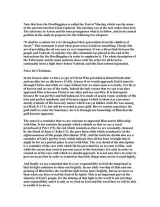 ote that here the Dwellingplace is called the Tent of Meeting which was the name
of the ancient tent that it had replaced. The meeting was at the tent rather than in it.
The reference to Aaron and his sons presupposes what is to follow, and in its central
position in the analysis prepares for the following two chapters.
“It shall be a statute for ever throughout their generations from the children of
Israel.” This statement is used when great stress is laid on something. Clearly this
act of providing the oil was seen as very important. It was a direct link between the
people and Yahweh. It explains why this command was placed at the end of the
instructions for the Dwellingplace in order to emphasise it. The whole description of
the Tabernacle and its main contents closes with the order for all Israel to
continually burn a light there before Yahweh, and this final solemn injunction.
otes for Christians.
In the brazen altar we have a type of Christ Who provided in Himself both altar
and sacrifice for us (Hebrews 13:10). Always if we would approach God it must be
through Christ, and while we come without fear we must come reverently. For He is
of heaven and we are of the earth. Indeed the only reason that we can even dare
approach Him is because Christ is our altar and our sacrifice. It is foursquare
because He was perfect and full balanced. It is made of acacia wood, symbolic of His
true and perfect manhood, and of brazen copper (which to them was a precious
metal) symbolic of His heavenly nature which was yet hidden while He was among
us (Mark 9:1-11), but will be revealed as pure gold. But we cannot experience the
gold until we enter the Sanctuary, for it is through our knowledge of Him that the
gold become apparent.
The court is a reminder that we are welcome to approach Him and to fellowship
with Him. It too contains the purple which reminds us that we are a royal
priesthood (1 Peter 2:9), the red which reminds us that we are constantly cleansed
by the blood of Jesus (1 John 1:7), the pure linen cloth which is indicative of the
righteousnesses of His people (Revelation 19:8). And the intricate details also are a
reminder of God’s perfect work which indicate that all has been wrought that it
might be for us a perfect place to meet with Him. The very detail of the description
is a reminder of the care with which He has provided for us to come to Him. And
while the screen may seem to prevent access to the Sanctuary it is only in order to
remind us of the care with which we should approach. It is not now there in order to
prevent access but in order to remind us that holy things must not be treated lightly.
And finally we are reminded that it is our responsibility to feed the lampstand so
that its light continues to shine out brightly. In our daily worship of Him and our
praising of Him before the world the light burns more brightly, but never more so
than when our lives reveal the fruit of he Spirit. This is an important part of the
ministry of God’s people, for the shining of that light to the world is our privilege
and responsibility and it is only as we feed on God and His word that we will be able
to enable it to do so.
 