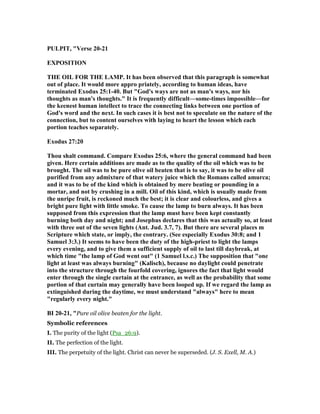 PULPIT, "Verse 20-21
EXPOSITIO
THE OIL FOR THE LAMP. It has been observed that this paragraph is somewhat
out of place. It would more appro priately, according to human ideas, have
terminated Exodus 25:1-40. But "God's ways are not as man's ways, nor his
thoughts as man's thoughts." It is frequently difficult—some-times impossible—for
the keenest human intellect to trace the connecting links between one portion of
God's word and the next. In such cases it is best not to speculate on the nature of the
connection, but to content ourselves with laying to heart the lesson which each
portion teaches separately.
Exodus 27:20
Thou shalt command. Compare Exodus 25:6, where the general command had been
given. Here certain additions are made as to the quality of the oil which was to be
brought. The oil was to be pure olive oil beaten that is to say, it was to be olive oil
purified from any admixture of that watery juice which the Romans called amurca;
and it was to be of the kind which is obtained by mere beating or pounding in a
mortar, and not by crushing in a mill. Oil of this kind, which is usually made from
the unripe fruit, is reckoned much the best; it is clear and colourless, and gives a
bright pure light with little smoke. To cause the lamp to burn always. It has been
supposed from this expression that the lamp must have been kept constantly
burning both day and night; and Josephus declares that this was actually so, at least
with three out of the seven lights (Ant. Jud. 3.7, 7). But there are several places m
Scripture which state, or imply, the contrary. (See especially Exodus 30:8; and 1
Samuel 3:3.) It seems to have been the duty of the high-priest to light the lamps
every evening, and to give them a sufficient supply of oil to last till daybreak, at
which time "the lamp of God went out" (1 Samuel l.s.c.) The supposition that "one
light at least was always burning" (Kalisch), because no daylight could penetrate
into the structure through the fourfold covering, ignores the fact that light would
enter through the single curtain at the entrance, as well as the probability that some
portion of that curtain may generally have been looped up. If we regard the lamp as
extinguished during the daytime, we must understand "always" here to mean
"regularly every night."
BI 20-21, "Pure oil olive beaten for the light.
Symbolic references
I. The purity of the light (Psa_26:9).
II. The perfection of the light.
III. The perpetuity of the light. Christ can never be superseded. (J. S. Exell, M. A.)
 