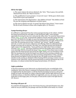 Oil for the light
1. The source whence the oil was obtained—the “olive.” Thus is grace, free and full,
obtained from Christ, the “Plant of renown.”
2. The qualification it was to possess—it was to be “pure.” All the grace which comes
from Christ is pure and unalloyed.
3. The instruments of its dispensation—“the children of Israel.” The children of God
are now the recipients and dispensers of Christ’s grace.
4. The uses to which it was put—it caused “the lamp to burn always.” Grace causes
the life of each Christian to shine with a brighter glow. (S. Thomas.)
Lamps burning always
It is difficult to understand from the various passages bearing on the subject, whether
the lamps burned both day and night, or only during the night—some passages
apparently favouring the one view, and some the other; thus, “To cause the lamp to burn
always” (Exo_27:20); and, “Command the children of Israel, that they bring unto thee
pure olive oil, beaten for the light, to cause the lamps to burn continually” (Lev_24:2).
These passages seem to teach that the lamps burned both day and night. If they do not
teach that, the meaning must be that “continual” and “always “ signify at regular
intervals, as in the case of some ordinances and offerings which are called perpetual,
though occurring only at intervals. The other view, that they burned only during the
night, seems to be supported by, “Aaron and his sons shall order it from evening to
morning” (Exo_27:21); “And Aaron shall burn thereon (the golden altar) sweet incense
every morning, when he dresseth the lamps” (Exo_30:7-8). From these texts it would
appear that the lamps burned only during the night. If they were not intended to teach
that, the meaning must be that the lamps were dressed in the morning, probably one
after another, not necessitating more than one being extinguished at a time, and after
being dressed and lighted, burned during the day, the lamps receiving such further
attention in the evening as admitted of their burning till the morning. As there were no
windows in the Tabernacle, and the priests had duties to perform during the day in the
holy place, it is almost certain that the lamps burned always. (W. Brown.)
Light symbolism
As the first apartment in the Tabernacle was illuminated by the sevenfold light of the
candlestick, and as the Church, composed of all genuine believers on earth in every age,
is enlightened by the Holy Spirit, so will the Church triumphant in heaven, that great
temple not made with hands, be a place of glorious light; and the light shall never go out,
it will burn always; so that there shall be no night there, nor sun, nor moon, nor stars
shall shine in that happy place, for the glory of God and the Lamb is the light thereof.
(W. Brown.)
Burning with pure oil
It is related in the biography of one who lived to become a devoted Christian man, that
while he was yet a little boy, the passage read from the Bible in the family on a certain
 