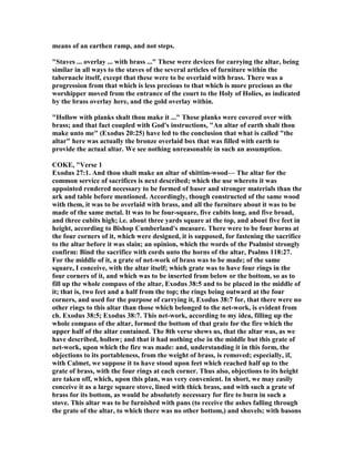 means of an earthen ramp, and not steps.
"Staves ... overlay ... with brass ..." These were devices for carrying the altar, being
similar in all ways to the staves of the several articles of furniture within the
tabernacle itself, except that these were to be overlaid with brass. There was a
progression from that which is less precious to that which is more precious as the
worshipper moved from the entrance of the court to the Holy of Holies, as indicated
by the brass overlay here, and the gold overlay within.
"Hollow with planks shalt thou make it ..." These planks were covered over with
brass; and that fact coupled with God's instructions, "An altar of earth shalt thou
make unto me" (Exodus 20:25) have led to the conclusion that what is called "the
altar" here was actually the bronze overlaid box that was filled with earth to
provide the actual altar. We see nothing unreasonable in such an assumption.
COKE, "Verse 1
Exodus 27:1. And thou shalt make an altar of shittim-wood— The altar for the
common service of sacrifices is next described; which the use whereto it was
appointed rendered necessary to be formed of baser and stronger materials than the
ark and table before mentioned. Accordingly, though constructed of the same wood
with them, it was to be overlaid with brass, and all the furniture about it was to be
made of the same metal. It was to be four-square, five cubits long, and five broad,
and three cubits high; i.e. about three yards square at the top, and about five feet in
height, according to Bishop Cumberland's measure. There were to be four horns at
the four corners of it, which were designed, it is supposed, for fastening the sacrifice
to the altar before it was slain; an opinion, which the words of the Psalmist strongly
confirm: Bind the sacrifice with cords unto the horns of the altar, Psalms 118:27.
For the middle of it, a grate of net-work of brass was to be made; of the same
square, I conceive, with the altar itself; which grate was to have four rings in the
four corners of it, and which was to be inserted from below or the bottom, so as to
fill up the whole compass of the altar, Exodus 38:5 and to be placed in the middle of
it; that is, two feet and a half from the top; the rings being outward at the four
corners, and used for the purpose of carrying it, Exodus 38:7 for, that there were no
other rings to this altar than those which belonged to the net-work, is evident from
ch. Exodus 38:5; Exodus 38:7. This net-work, according to my idea, filling up the
whole compass of the altar, formed the bottom of that grate for the fire which the
upper half of the altar contained. The 8th verse shews us, that the altar was, as we
have described, hollow; and that it had nothing else in the middle but this grate of
net-work, upon which the fire was made: and, understanding it in this form, the
objections to its portableness, from the weight of brass, is removed; especially, if,
with Calmet, we suppose it to have stood upon feet which reached half up to the
grate of brass, with the four rings at each corner. Thus also, objections to its height
are taken off, which, upon this plan, was very convenient. In short, we may easily
conceive it as a large square stove, lined with thick brass, and with such a grate of
brass for its bottom, as would be absolutely necessary for fire to burn in such a
stove. This altar was to be furnished with pans (to receive the ashes falling through
the grate of the altar, to which there was no other bottom,) and shovels; with basons
 