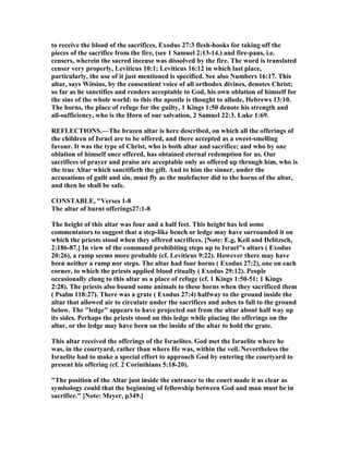to receive the blood of the sacrifices, Exodus 27:3 flesh-hooks for taking off the
pieces of the sacrifice from the fire, (see 1 Samuel 2:13-14.) and fire-pans, i.e.
censers, wherein the sacred incense was dissolved by the fire. The word is translated
censer very properly, Leviticus 10:1; Leviticus 16:12 in which last place,
particularly, the use of it just mentioned is specified. See also umbers 16:17. This
altar, says Witsius, by the consentient voice of all orthodox divines, denotes Christ;
so far as he sanctifies and renders acceptable to God, his own oblation of himself for
the sins of the whole world: to this the apostle is thought to allude, Hebrews 13:10.
The horns, the place of refuge for the guilty, 1 Kings 1:50 denote his strength and
all-sufficiency, who is the Horn of our salvation, 2 Samuel 22:3. Luke 1:69.
REFLECTIO S.—The brazen altar is here described, on which all the offerings of
the children of Israel are to be offered, and there accepted as a sweet-smelling
favour. It was the type of Christ, who is both altar and sacrifice; and who by one
oblation of himself once offered, has obtained eternal redemption for us. Our
sacrifices of prayer and praise are acceptable only as offered up through him, who is
the true Altar which sanctifieth the gift. And to him the sinner, under the
accusations of guilt and sin, must fly as the malefactor did to the horns of the altar,
and then he shall be safe.
CO STABLE, "Verses 1-8
The altar of burnt offerings27:1-8
The height of this altar was four and a half feet. This height has led some
commentators to suggest that a step-like bench or ledge may have surrounded it on
which the priests stood when they offered sacrifices. [ ote: E.g, Keil and Delitzsch,
2:186-87.] In view of the command prohibiting steps up to Israel"s altars ( Exodus
20:26), a ramp seems more probable (cf. Leviticus 9:22). However there may have
been neither a ramp nor steps. The altar had four horns ( Exodus 27:2), one on each
corner, to which the priests applied blood ritually ( Exodus 29:12). People
occasionally clung to this altar as a place of refuge (cf. 1 Kings 1:50-51; 1 Kings
2:28). The priests also bound some animals to these horns when they sacrificed them
( Psalm 118:27). There was a grate ( Exodus 27:4) halfway to the ground inside the
altar that allowed air to circulate under the sacrifices and ashes to fall to the ground
below. The "ledge" appears to have projected out from the altar about half way up
its sides. Perhaps the priests stood on this ledge while placing the offerings on the
altar, or the ledge may have been on the inside of the altar to hold the grate.
This altar received the offerings of the Israelites. God met the Israelite where he
was, in the courtyard, rather than where He was, within the veil. evertheless the
Israelite had to make a special effort to approach God by entering the courtyard to
present his offering (cf. 2 Corinthians 5:18-20).
"The position of the Altar just inside the entrance to the court made it as clear as
symbology could that the beginning of fellowship between God and man must be in
sacrifice." [ ote: Meyer, p349.]
 