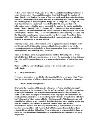 Joshua [ ote: umbers 27:21.], and those who succeeded him in the government of
Israel [ ote: Judges 1:1.], sought instruction from God through the medium of
these. The eleven tribes had the mind of God repeatedly made known to them in the
same way, when they desired to be informed, whether they were to wage war against
the offending tribe of Benjamin [ ote: Judges 20:18; Judges 20:23; Judges 20:27-
28.]. David in various straits took counsel of God in this way, and had such
information conveyed to him as was impossible for any but the omniscient God to
impart [ ote: 1 Samuel 23:9-12; 1 Samuel 30:7; 1 Samuel 8.]. Saul asked counsel in
the same way; but could not obtain an answer, because he had provoked God to cast
him off [ ote: 1 Samuel 28:6.]. At the time of the Babylonish captivity the Urim and
the Thummim were lost, and were never afterwards recovered [ ote: Ezra 2:63;
ehemiah 7:65.] ; till Christ, whom they typified, came to instruct us in all things
that can at all conduce to our real welfare.
The very names, Urim and Thummim, serve in a great measure to designate their
particular use. Their import is, Lights and Perfections: and they were for the
express purpose of conveying light to those who consulted them, even such light as
would perfectly and infallibly direct their way.
Thus, as the breast-plate of judgment consisted of two different parts, so it was
intended for two different uses; the stones in it were for a memorial before God; and
the Urim and Thummim that were in it, were for the obtaining of instruction from
God.]
But we shall have a very inadequate notion of the breast-plate, unless we
understand,
II. Its typical intent—
Few are so ignorant as to need to be informed, that Christ is our great High-Priest.
ow the breast-plate, of which we have been speaking, was designed to represent,
1. What Christ is doing for us—
[Christ, in the execution of his priestly office, was to “enter into the holy place,”
there “to appear in the presence of God for us.” Accordingly, after his resurrection,
he ascended to heaven, that he might there complete the work he had begun on
earth. On his heart are engraven the names of all his people: on his shoulders he
also bears them all: not one of them is forgotten by him: he presents them all before
his Father, and is “their memorial before God continually.” God cannot even look
upon his Son without being reminded, that there is in this lower world a people who
need his incessant care. He sees at one view all their states, and all their
circumstances. He sees how dear they are to his Son, who bears them ever on his
heart; who sympathizes with them in their afflictions, and desires to have them
extricated from all their difficulties. Were he disposed to be unmindful of them, he
could not cast them out of his thoughts, or be deaf to the intercessions of our great
High-Priest.
 