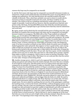 reasons why hope may be compared to an emerald.
I. And the first reason why hope may he compared to an emerald is because it makes us
industrious. People used to think that the emerald had the power of curing idleness or of
making men industrious. If it only had this power the emerald would be the most
valuable of all jewels. Then, when boys and girls were put to school, it would only be
necessary to hang an emerald round each one’s neck, and there would be no lazy
scholars. The owners of all our workshops and factories would want to have a good
supply of emeralds. I need not tell you, however, that the emerald never had any such
power as this. But hope, the beautiful Bible jewel, that which the emerald represents,
does have this power. If people hope to get rich they know that they must be industrious
and work hard.
II. Again, people used to think that the emerald had the power of taking away fear. And
this leads us to speak of the second reason why hope may be compared to an emerald,
because it makes us courageous. The Bible tells us that “hope maketh not ashamed”
(Rom_5:5). In one place in the Bible hope is compared to a helmet. And a soldier who
had his head covered with a good helmet would be very bold and courageous. He would
not be afraid when the arrows were flying thick around him. In another place in the
Bible hope is compared to an anchor (Heb_6:19). Suppose that you and I are at sea on
board a vessel. A storm is driving our vessel right on towards a rocky and dangerous
coast. If we have no anchor on board we may well be afraid, for pretty soon we shall be
dashed against the rocks and perish. But suppose we have a good anchor, and a strong
cable to hold it by on board our vessel. We drop our anchor in the sea. It sinks to the
bottom and is buried in the mud and sand, or takes hold of the rocks there. It keeps the
vessel from drifting towards the shore. We are safe. Our fear is gone. Let the winds blow,
and the waves roar ever so much, they can’t hurt us. The anchor gives us hope, and this
hope makes us bold or courageous. And it is just so when we become Christians. Then
we love Jesus. We have hope in Him. That hope is to our souls just like what the anchor
is to the sailor. It keeps us from being afraid.
III. Another strange power, which it used to be supposed the emerald had, was that of
taking away gloom and sadness from the minds of people. Of course this was a mistake.
It never had any such power. But this points out to us a third reason why hope may be
compared to an emerald. It is because it makes us cheerful. Hope is a bright, sunshiny
thing. You know how beautiful the rainbow is! Hope is sometimes compared to the
rainbow. And it may very properly be so compared, because it seems to paint in bright
colours the things it leads us to look for, and to put rainbows all about them. There is a
steam ferry-boat on the river Mersey in England. It runs from Liverpool to Birkenhead
and back. Several years ago passengers on that ferry-boat would sometimes see on a
warm bright day a poor crippled boy. His body was grown almost to a man’s size, but his
limbs were withered and helpless, and not bigger than the limbs of a child. He used to
wheel himself about in a small carriage, like those that boys use in their play. He had a
little musical instrument called a concertina, and on this he used to play some sweet
simple tunes. He never asked for anything, but yet very few of the passengers could hear
his touching music, or look at his honest, cheerful face, without dropping a penny or two
into his carriage. One day a lady was standing near, looking at him with great pity. She
thought how sad and lonely he must feel, unable to help himself, and with no prospect of
ever being any better in this world. She said to a lady who was with her, but not
intending that he should hear it—“Poor boy l what a sad life he has to lead; and nothing
in all the future to look forward to!” But he did hear it. And in stepping out of the boat
that lady saw a tear in his eye and a bright smile on his face trying to chase the tear away,
as he said—“I’m expecting to have wings some day, lady.” (R. Newton, D. D.)
 