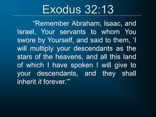 Exodus 32:13
“Remember Abraham, Isaac, and
Israel, Your servants to whom You
swore by Yourself, and said to them, ‘I
will multiply your descendants as the
stars of the heavens, and all this land
of which I have spoken I will give to
your descendants, and they shall
inherit it forever.’”
 