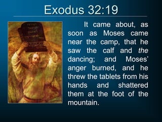 Exodus 32:19
It came about, as
soon as Moses came
near the camp, that he
saw the calf and the
dancing; and Moses’
anger burned, and he
threw the tablets from his
hands and shattered
them at the foot of the
mountain.
 
