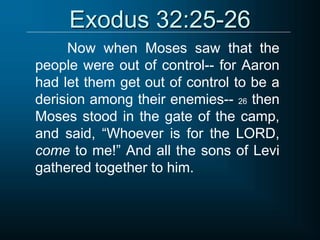 Exodus 32:25-26
Now when Moses saw that the
people were out of control-- for Aaron
had let them get out of control to be a
derision among their enemies-- 26 then
Moses stood in the gate of the camp,
and said, “Whoever is for the LORD,
come to me!” And all the sons of Levi
gathered together to him.
 
