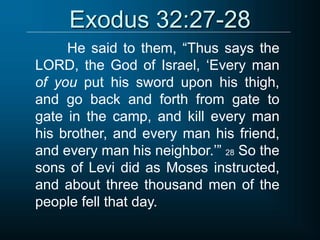 Exodus 32:27-28
He said to them, “Thus says the
LORD, the God of Israel, ‘Every man
of you put his sword upon his thigh,
and go back and forth from gate to
gate in the camp, and kill every man
his brother, and every man his friend,
and every man his neighbor.’” 28 So the
sons of Levi did as Moses instructed,
and about three thousand men of the
people fell that day.
 