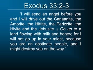 Exodus 33:2-3
“I will send an angel before you
and I will drive out the Canaanite, the
Amorite, the Hittite, the Perizzite, the
Hivite and the Jebusite. 3 Go up to a
land flowing with milk and honey; for I
will not go up in your midst, because
you are an obstinate people, and I
might destroy you on the way.”
 