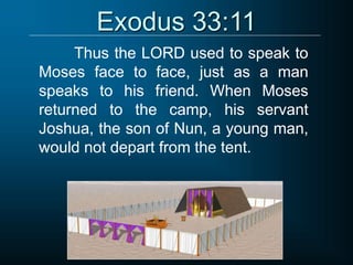 Exodus 33:11
Thus the LORD used to speak to
Moses face to face, just as a man
speaks to his friend. When Moses
returned to the camp, his servant
Joshua, the son of Nun, a young man,
would not depart from the tent.
 