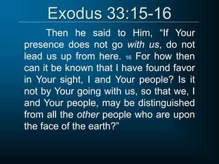 Exodus 33:15-16
Then he said to Him, “If Your
presence does not go with us, do not
lead us up from here. 16 For how then
can it be known that I have found favor
in Your sight, I and Your people? Is it
not by Your going with us, so that we, I
and Your people, may be distinguished
from all the other people who are upon
the face of the earth?”
 
