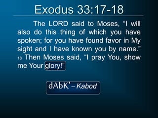 Exodus 33:17-18
The LORD said to Moses, “I will
also do this thing of which you have
spoken; for you have found favor in My
sight and I have known you by name.”
18 Then Moses said, “I pray You, show
me Your glory!”
dAbK' Kabod
 