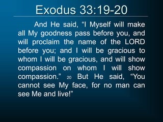 Exodus 33:19-20
And He said, “I Myself will make
all My goodness pass before you, and
will proclaim the name of the LORD
before you; and I will be gracious to
whom I will be gracious, and will show
compassion on whom I will show
compassion.” 20 But He said, “You
cannot see My face, for no man can
see Me and live!”
 