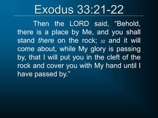 Exodus 33:21-22
Then the LORD said, “Behold,
there is a place by Me, and you shall
stand there on the rock; 22 and it will
come about, while My glory is passing
by, that I will put you in the cleft of the
rock and cover you with My hand until I
have passed by.”
 