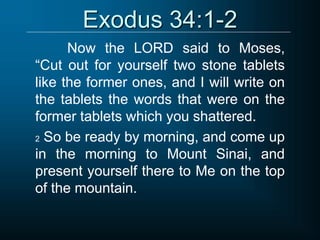 Exodus 34:1-2
Now the LORD said to Moses,
“Cut out for yourself two stone tablets
like the former ones, and I will write on
the tablets the words that were on the
former tablets which you shattered.
2 So be ready by morning, and come up
in the morning to Mount Sinai, and
present yourself there to Me on the top
of the mountain.
 