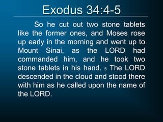 Exodus 34:4-5
So he cut out two stone tablets
like the former ones, and Moses rose
up early in the morning and went up to
Mount Sinai, as the LORD had
commanded him, and he took two
stone tablets in his hand. 5 The LORD
descended in the cloud and stood there
with him as he called upon the name of
the LORD.
 