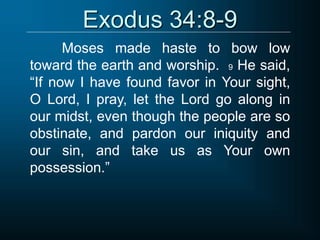 Exodus 34:8-9
Moses made haste to bow low
toward the earth and worship. 9 He said,
“If now I have found favor in Your sight,
O Lord, I pray, let the Lord go along in
our midst, even though the people are so
obstinate, and pardon our iniquity and
our sin, and take us as Your own
possession.”
 