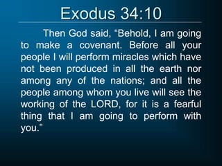 Exodus 34:10
Then God said, “Behold, I am going
to make a covenant. Before all your
people I will perform miracles which have
not been produced in all the earth nor
among any of the nations; and all the
people among whom you live will see the
working of the LORD, for it is a fearful
thing that I am going to perform with
you.”
 