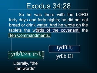 Exodus 34:28
So he was there with the LORD
forty days and forty nights; he did not eat
bread or drink water. And he wrote on the
tablets the words of the covenant, the
Ten Commandments.
tyrIB.h;
yrEb.DI
~yrIb'D>h; tr<f,[]
Literally, “the
ten words”
 