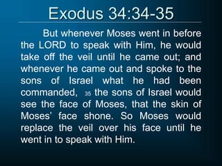 Exodus 34:34-35
But whenever Moses went in before
the LORD to speak with Him, he would
take off the veil until he came out; and
whenever he came out and spoke to the
sons of Israel what he had been
commanded, 35 the sons of Israel would
see the face of Moses, that the skin of
Moses’ face shone. So Moses would
replace the veil over his face until he
went in to speak with Him.
 