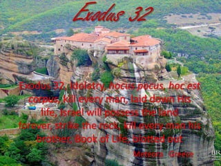 Exodus 32
Exodus 32, Idolatry, hocus pocus, hoc est
corpus, kill every man, laid down His
life, Israel will possess the land
forever, strike the rock, kill every man his
brother, Book of Life, blotted out
Meteora Greece

 